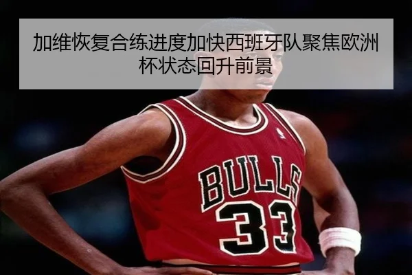 加维恢复合练进度加快西班牙队聚焦欧洲杯状态回升前景 | pg